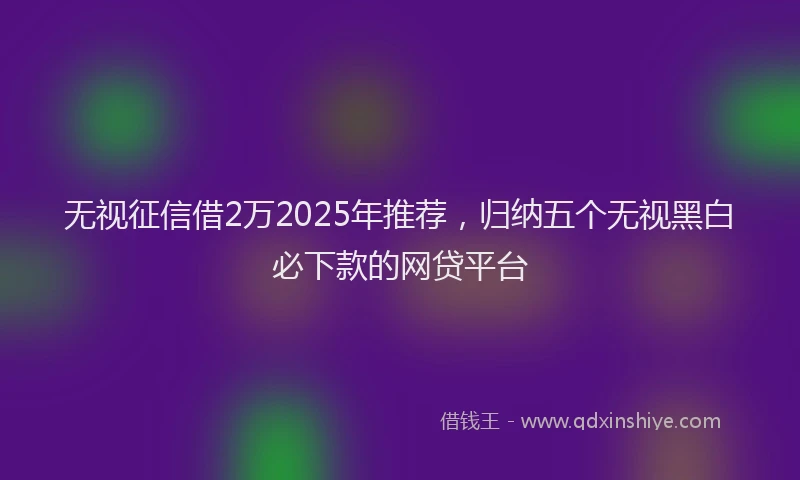无视征信借2万2025年推荐，归纳五个无视黑白必下款的网贷平台