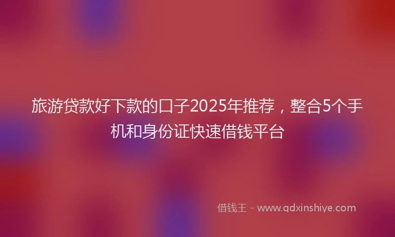 旅游贷款好下款的口子2025年推荐，整合5个手机和身份证快速借钱平台