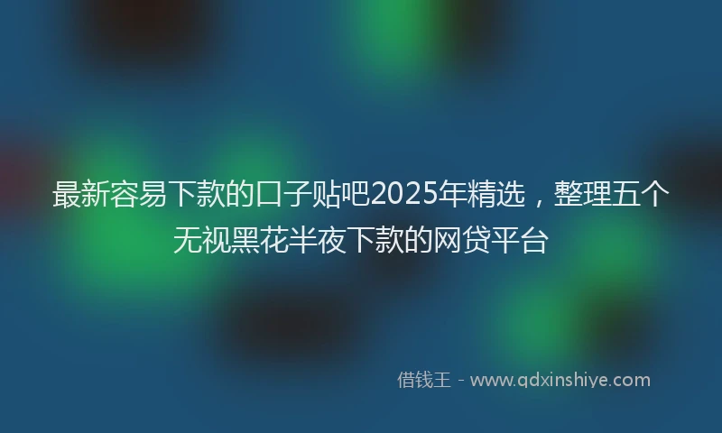 最新容易下款的口子贴吧2025年精选，整理五个无视黑花半夜下款的网贷平台