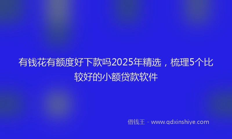 有钱花有额度好下款吗2025年精选，梳理5个比较好的小额贷款软件