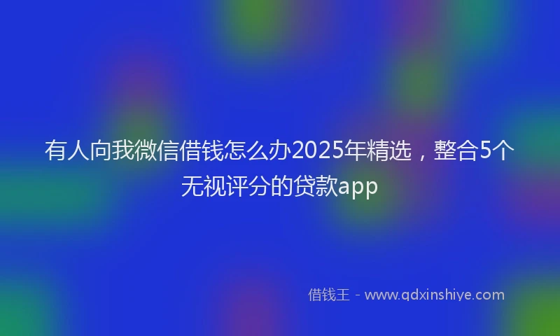 有人向我微信借钱怎么办2025年精选，整合5个无视评分的贷款app