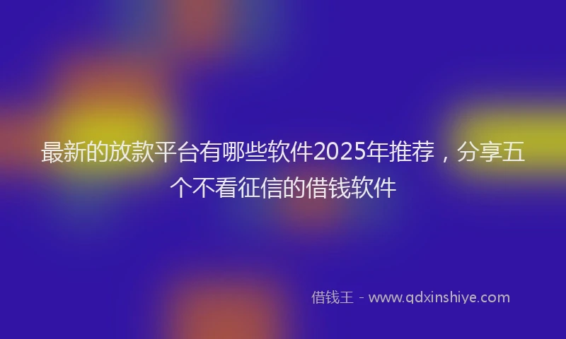 最新的放款平台有哪些软件2025年推荐，分享五个不看征信的借钱软件