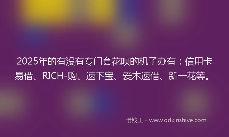 2025年的有没有专门套花呗的机子办有：信用卡易借、RICH-购、速下宝、爱木速借、新一花等。