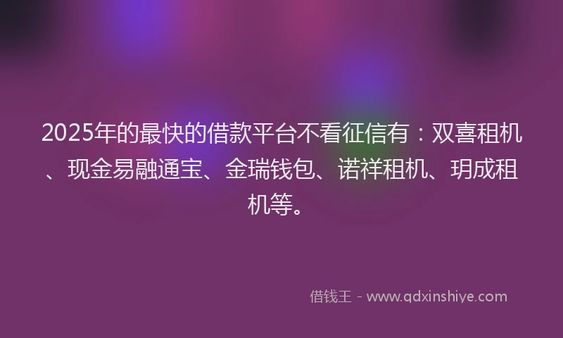 2025年的最快的借款平台不看征信有：双喜租机、现金易融通宝、金瑞钱包、诺祥租机、玥成租机等。