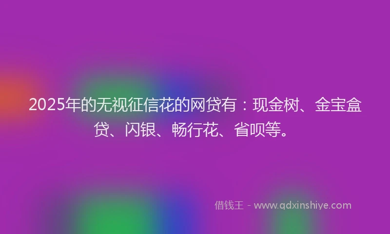 2025年的无视征信花的网贷有：现金树、金宝盒贷、闪银、畅行花、省呗等。