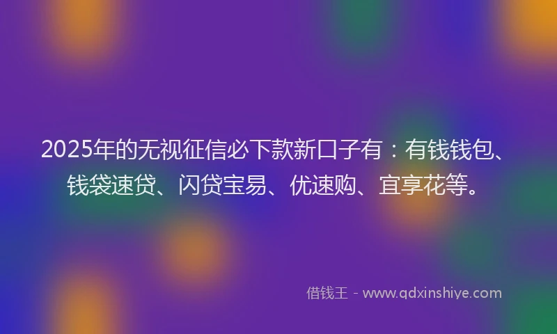 2025年的无视征信必下款新口子有：有钱钱包、钱袋速贷、闪贷宝易、优速购、宜享花等。