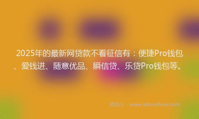 2025年的最新网贷款不看征信有：便捷Pro钱包、爱钱进、随意优品、瞬信贷、乐贷Pro钱包等。