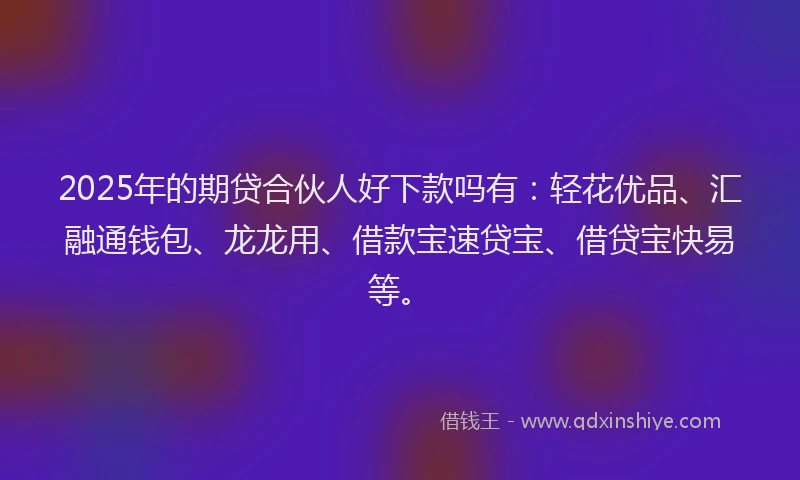2025年的期贷合伙人好下款吗有：轻花优品、汇融通钱包、龙龙用、借款宝速贷宝、借贷宝快易等。