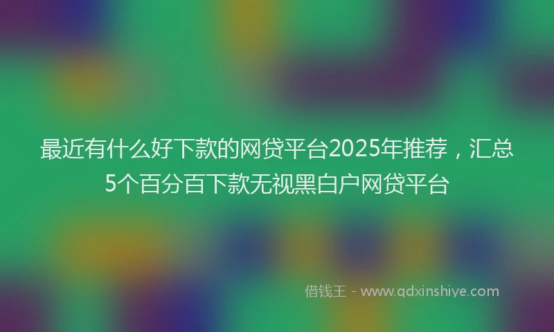 最近有什么好下款的网贷平台2025年推荐，汇总5个百分百下款无视黑白户网贷平台