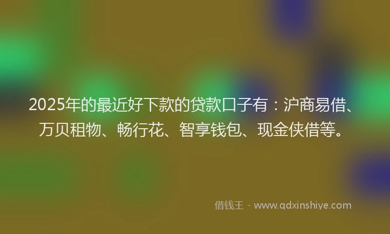 2025年的最近好下款的贷款口子有：沪商易借、万贝租物、畅行花、智享钱包、现金侠借等。