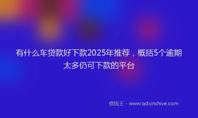 有什么车贷款好下款2025年推荐，概括5个逾期太多仍可下款的平台