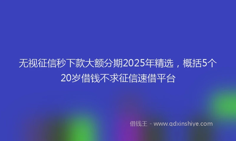 无视征信秒下款大额分期2025年精选，概括5个20岁借钱不求征信速借平台