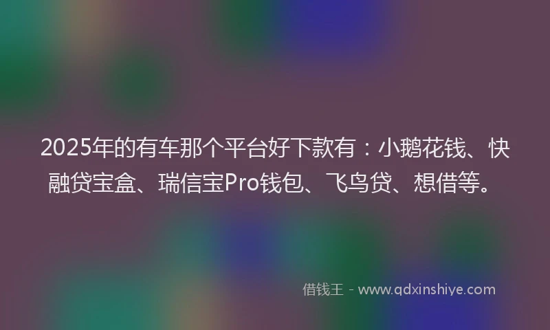 2025年的有车那个平台好下款有：小鹅花钱、快融贷宝盒、瑞信宝Pro钱包、飞鸟贷、想借等。