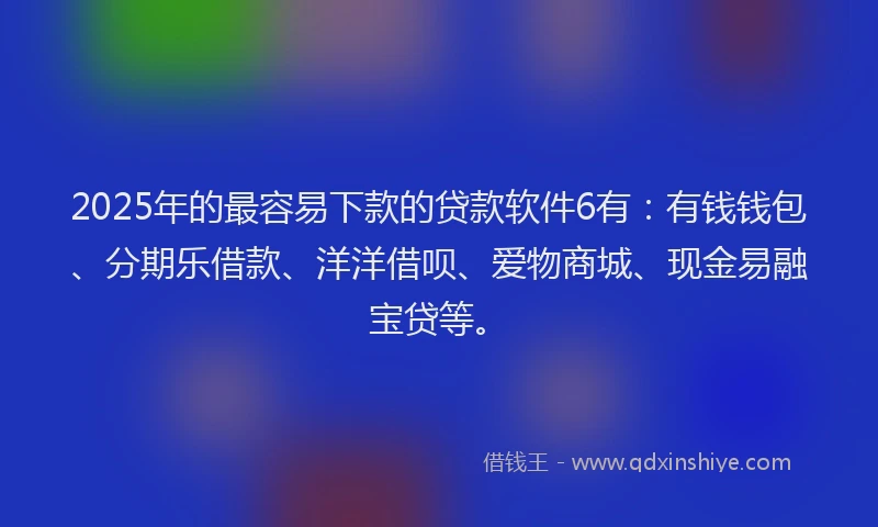 2025年的最容易下款的贷款软件6有：有钱钱包、分期乐借款、洋洋借呗、爱物商城、现金易融宝贷等。