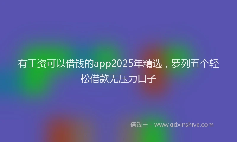 有工资可以借钱的app2025年精选，罗列五个轻松借款无压力口子