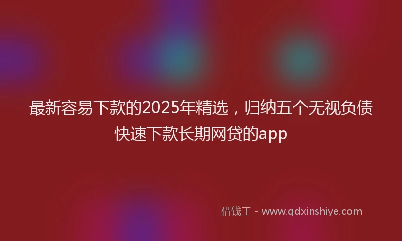 最新容易下款的2025年精选，归纳五个无视负债快速下款长期网贷的app