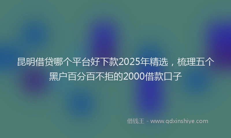 昆明借贷哪个平台好下款2025年精选，梳理五个黑户百分百不拒的2000借款口子
