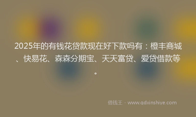 2025年的有钱花贷款现在好下款吗有：橙丰商城、快易花、森森分期宝、天天富贷、爱贷借款等。