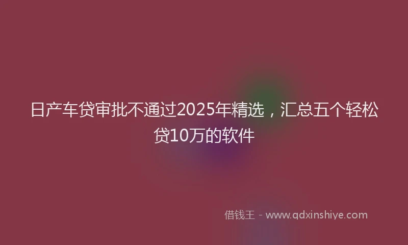 日产车贷审批不通过2025年精选，汇总五个轻松贷10万的软件