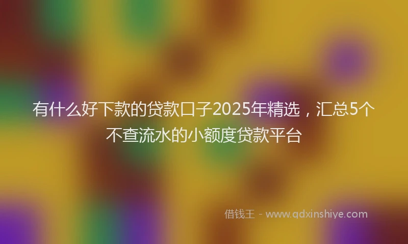 有什么好下款的贷款口子2025年精选，汇总5个不查流水的小额度贷款平台