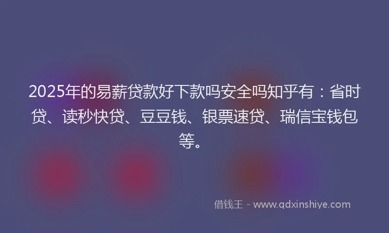 2025年的易薪贷款好下款吗安全吗知乎有：省时贷、读秒快贷、豆豆钱、银票速贷、瑞信宝钱包等。
