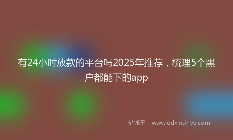 有24小时放款的平台吗2025年推荐，梳理5个黑户都能下的app