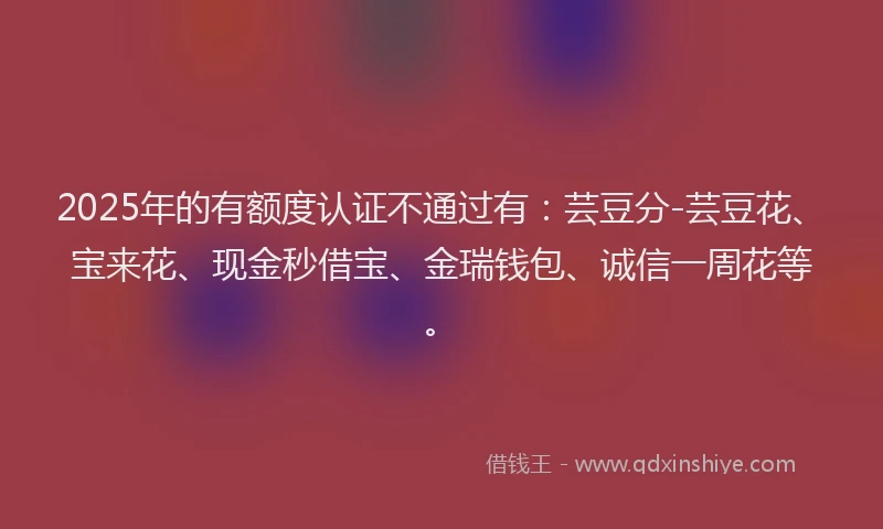 2025年的有额度认证不通过有：芸豆分-芸豆花、宝来花、现金秒借宝、金瑞钱包、诚信一周花等。