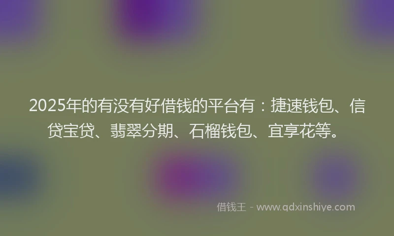 2025年的有没有好借钱的平台有：捷速钱包、信贷宝贷、翡翠分期、石榴钱包、宜享花等。