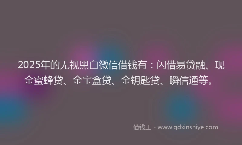 2025年的无视黑白微信借钱有：闪借易贷融、现金蜜蜂贷、金宝盒贷、金钥匙贷、瞬信通等。
