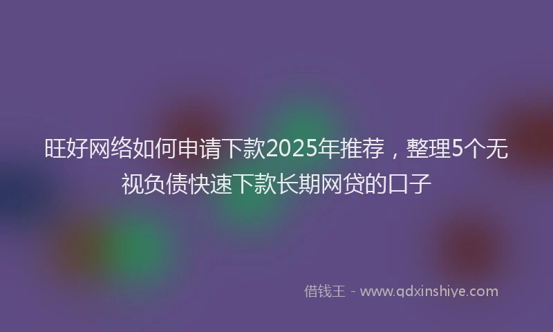 旺好网络如何申请下款2025年推荐，整理5个无视负债快速下款长期网贷的口子