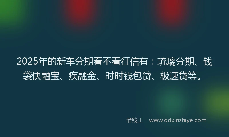 2025年的新车分期看不看征信有：琉璃分期、钱袋快融宝、疾融金、时时钱包贷、极速贷等。
