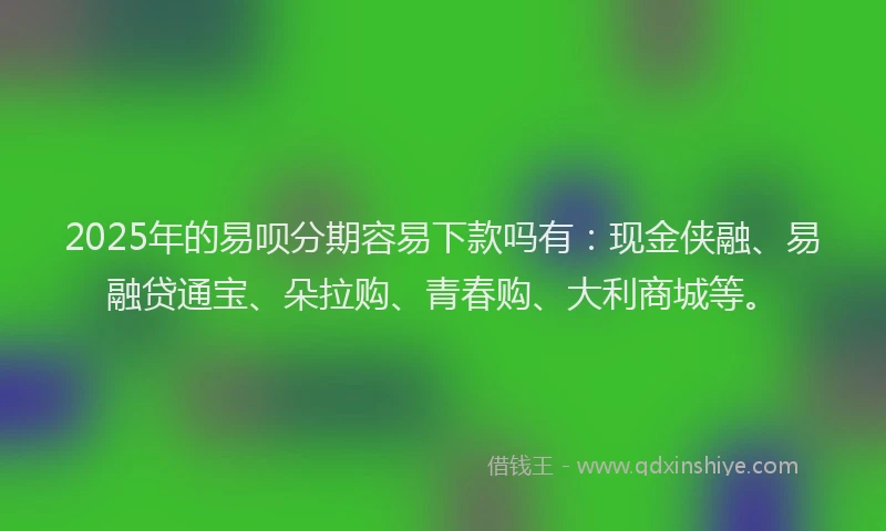 2025年的易呗分期容易下款吗有：现金侠融、易融贷通宝、朵拉购、青春购、大利商城等。