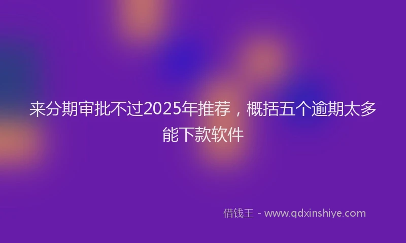 来分期审批不过2025年推荐，概括五个逾期太多能下款软件