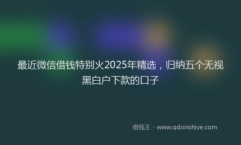 最近微信借钱特别火2025年精选，归纳五个无视黑白户下款的口子