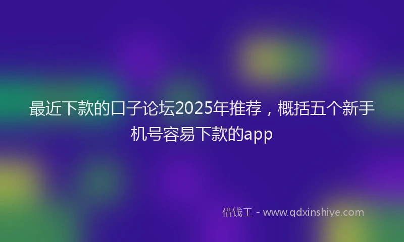 最近下款的口子论坛2025年推荐，概括五个新手机号容易下款的app