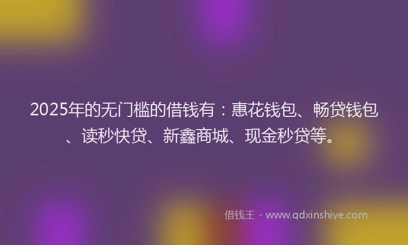 2025年的无门槛的借钱有：惠花钱包、畅贷钱包、读秒快贷、新鑫商城、现金秒贷等。