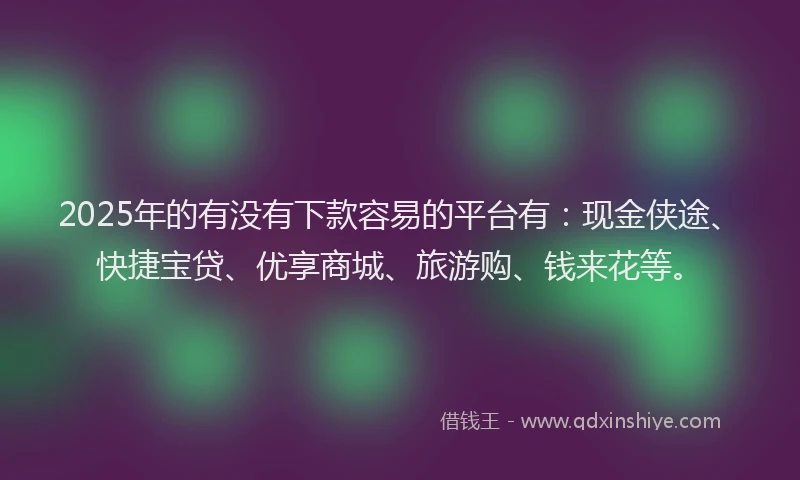 2025年的有没有下款容易的平台有：现金侠途、快捷宝贷、优享商城、旅游购、钱来花等。
