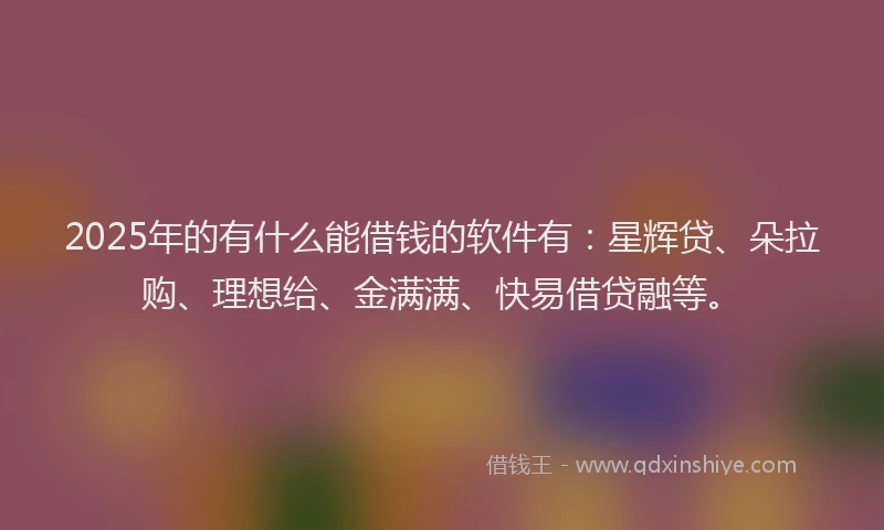 2025年的有什么能借钱的软件有：星辉贷、朵拉购、理想给、金满满、快易借贷融等。