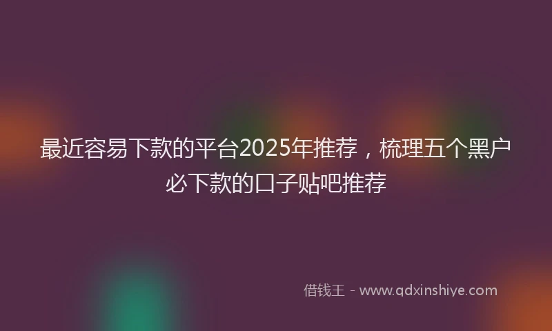 最近容易下款的平台2025年推荐，梳理五个黑户必下款的口子贴吧推荐