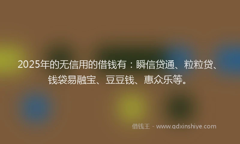 2025年的无信用的借钱有：瞬信贷通、粒粒贷、钱袋易融宝、豆豆钱、惠众乐等。