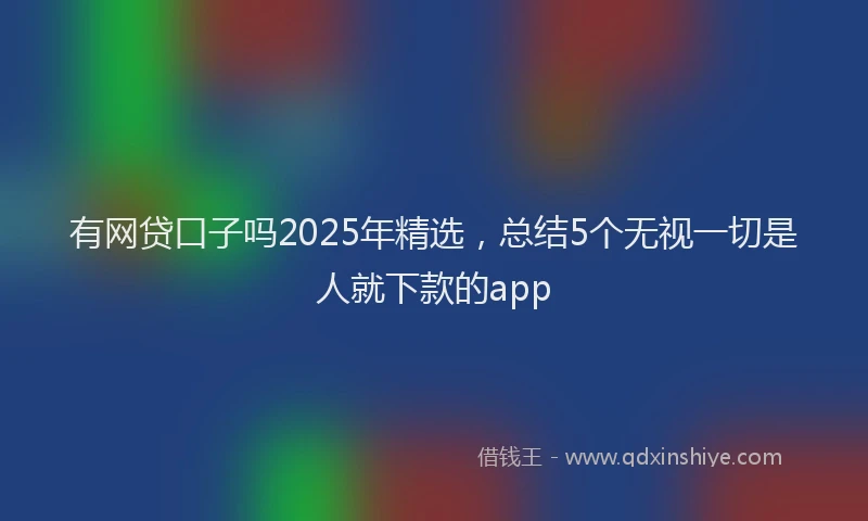有网贷口子吗2025年精选，总结5个无视一切是人就下款的app