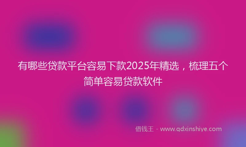 有哪些贷款平台容易下款2025年精选，梳理五个简单容易贷款软件
