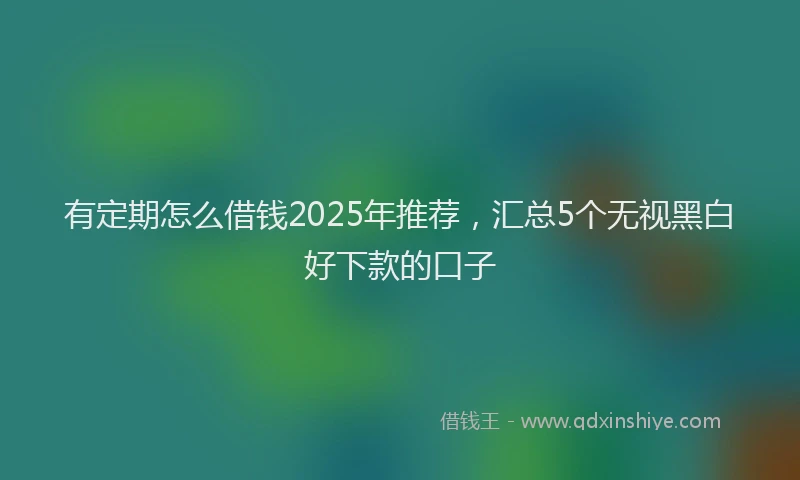 有定期怎么借钱2025年推荐，汇总5个无视黑白好下款的口子