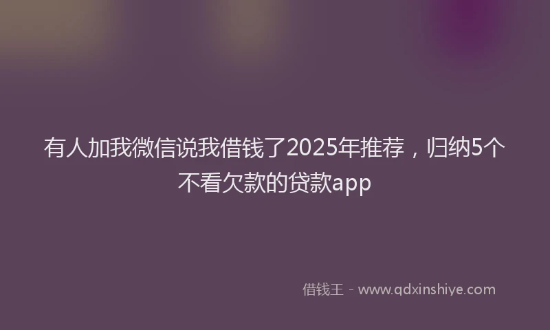 有人加我微信说我借钱了2025年推荐，归纳5个不看欠款的贷款app