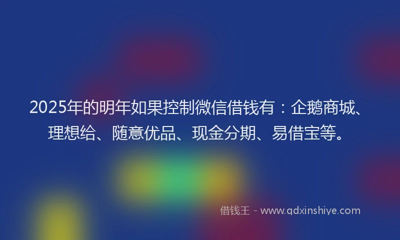2025年的明年如果控制微信借钱有：企鹅商城、理想给、随意优品、现金分期、易借宝等。