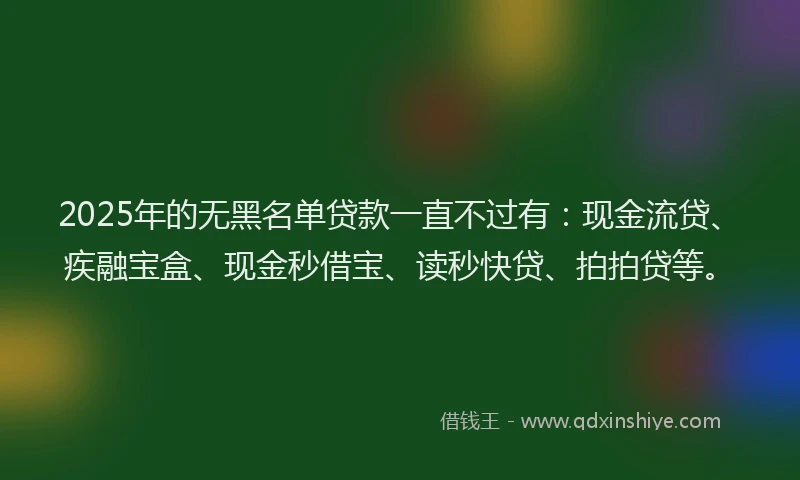 2025年的无黑名单贷款一直不过有：现金流贷、疾融宝盒、现金秒借宝、读秒快贷、拍拍贷等。