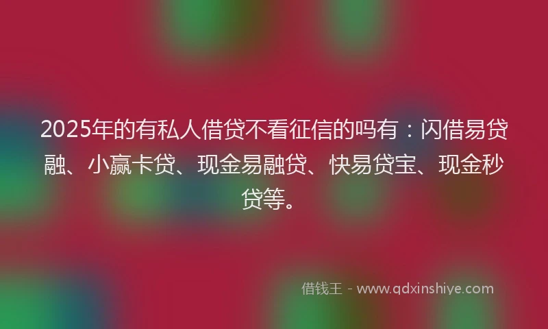 2025年的有私人借贷不看征信的吗有：闪借易贷融、小赢卡贷、现金易融贷、快易贷宝、现金秒贷等。