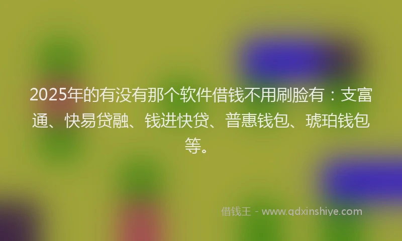 2025年的有没有那个软件借钱不用刷脸有：支富通、快易贷融、钱进快贷、普惠钱包、琥珀钱包等。
