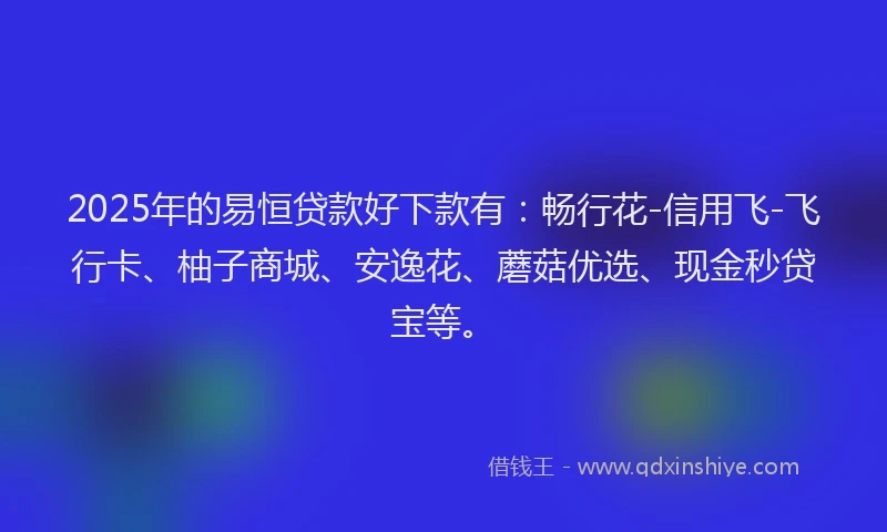 2025年的易恒贷款好下款有：畅行花-信用飞-飞行卡、柚子商城、安逸花、蘑菇优选、现金秒贷宝等。