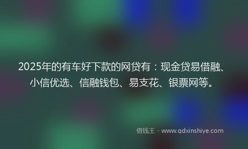 2025年的有车好下款的网贷有：现金贷易借融、小信优选、信融钱包、易支花、银票网等。